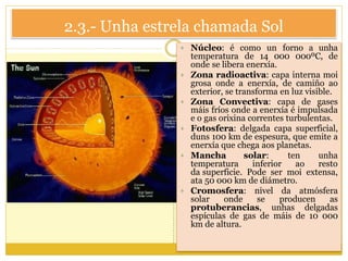 2.3.- Unha estrela chamada Sol
 Núcleo: é como un forno a unha
temperatura de 14 000 000ºC, de
onde se libera enerxía.
 Zona radioactiva: capa interna moi
grosa onde a enerxía, de camiño ao
exterior, se transforma en luz visible.
 Zona Convectiva: capa de gases
máis fríos onde a enerxía é impulsada
e o gas orixina correntes turbulentas.
 Fotosfera: delgada capa superficial,
duns 100 km de espesura, que emite a
enerxía que chega aos planetas.
 Mancha solar: ten unha
temperatura inferior ao resto
da superficie. Pode ser moi extensa,
ata 50 000 km de diámetro.
 Cromosfera: nivel da atmósfera
solar onde se producen as
protuberancias, unhas delgadas
espículas de gas de máis de 10 000
km de altura.
 