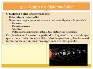 3.1.- Como é o Sistema Solar
 O Sistema Solar está formado por:
 Unha estrela central, o Sol
 Numerosos corpos que se encontran ao seu redor ligados pola gravidade:
 Planetas
 Planetas ananos
 Satélites
 Outros corpos menores: asteroides, meteoritos e cometas
 Os planetas se formaron a partir dos fragmentos de materia que
quedaron arredor do novo Sol. Estos fragmentos (planetesimais)
foron chocando e uníronse en corpos cada vez máis grandes.
 