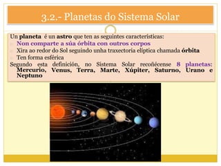 3.2.- Planetas do Sistema Solar
Un planeta é un astro que ten as seguintes características:
o Non comparte a súa órbita con outros corpos
o Xira ao redor do Sol seguindo unha traxectoria elíptica chamada órbita
o Ten forma esférica
Segundo esta
Mercurio,
Neptuno
definición, no Sistema Solar recoñécense 8
Venus, Terra, Marte, Xúpiter, Saturno,
planetas:
Urano e
 