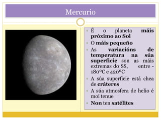 Mercurio
 É o planeta
próximo ao Sol
 O máis pequeño
moi tenue
 Non ten satélites
máis
 As variacións de
na súa
as máis
temperatura
superficie son
extremas do SS, entre -
180ºC e 420ºC
 A súa superficie está chea
de cráteres
 A súa atmosfera de helio é
 