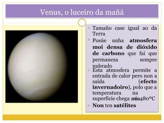Venus, o luceiro da mañá
 Tamaño case
Terra
superficie chega aos 480ºC
 Non ten satélites
igual ao da
 Esta atmosfera permite a
entrada de calor pero non a
saída (efecto
invernadoiro), polo que a
temperatura na
súa
 Posúe unha atmosfera
moi densa de dióxido
de carbono que fai que
permaneza sempre
nubrado
 
