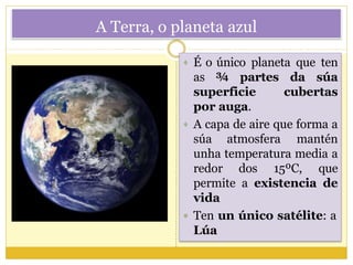 A Terra, o planeta azul
 É o único planeta que ten
as ¾ partes da súa
superficie cubertas
por auga.
 A capa de aire que forma a
súa atmosfera mantén
unha temperatura media a
redor dos 15ºC, que
permite a existencia de
vida
 Ten un único satélite: a
Lúa
 
