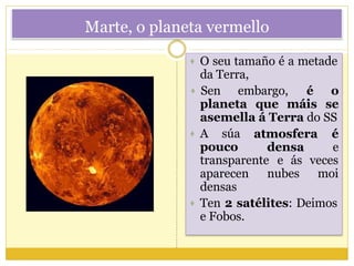Marte, o planeta vermello
 O seu tamaño é a metade
da Terra,
e Fobos.
 Sen embargo, é o
seplaneta que máis
asemella á Terra do SS
 A súa atmosfera é
densa epouco
transparente e ás veces
moiaparecen nubes
densas
 Ten 2 satélites: Deimos
 