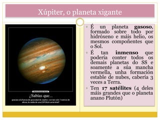 Xúpiter, o planeta xigante
 É un planeta gasoso,
formado sobre todo por
hidróxeno e máis helio, os
mesmos compoñentes que
o Sol.
 É tan inmenso que
podería conter todos os
demais planetas do SS e
soamente a súa mancha
vermella, unha formación
estable de nubes, cabería 3
veces a Terra.
 Ten 17 satélites (4 deles
máis grandes que o planeta
anano Plutón)
 