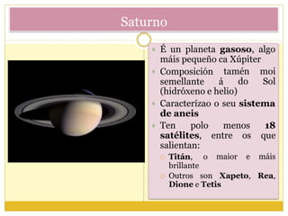 Saturno
 É un planeta gasoso, algo
máis pequeño ca Xúpiter
 Composición
semellante á
tamén moi
do Sol
(hidróxeno e helio)
 Caracterízao o seu sistema
de aneis
 Ten polo
satélites,
salientan:
 Titán, o
brillante
menos 18
queentre os
maior e máis
 Outros son Xapeto, Rea,
Dione e Tetis
 