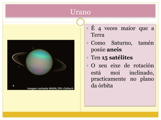 Urano
 É 4 veces maior que a
tamén
Terra
 Como Saturno,
posúe aneis
 Ten 15 satélites
practicamente
da órbita
no plano
 O seu eixe de rotación
está moi inclinado,
 