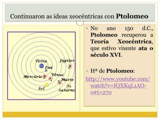 Continuaron as ideas xeocéntricas con Ptolomeo
 No ano 150 d.C.,
Ptolomeo recuperou a
Teoría Xeocéntrica,
que estivo vixente ata o
século XVI.
 Hª de Ptolomeo:
http://www.youtube.com/
watch?v=IQXKqL1AO-
o#t=270
 