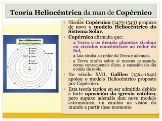 Teoría Heliocéntrica da man de Copérnico
 Nicolás Copérnico (1473-1543) propuxo
de novo o modelo Heliocéntrico do
Sistema Solar.
 Copérnico afirmaba que:
 a Terra e os demáis planetas xiraban
en círculos concéntricos ao redor do
Sol,
 a Lúa xiraba ao redor da Terra e ademais,
 a Terra xiraba sobre si mesma causando,
como consecuencia disto, a sucesión do día
e máis da noite.
 No século XVII, Galileo (1564-1642)
apoiou o modelo Heliocéntrico proposto
por Copérnico.
 Esta teoría tardou en ser admitida debido
á forte oposición da igrexia católica,
pero supuxo ademáis dun novo modelo
astronómico, un cambio na visión do
mundo a partir dese momento
 