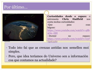 Por último…
Curiosidades desde o espazo: o
astronauta Chris Hadfield nos
conta moitas curiosidades:
-Que pasa coas
bágoas:
https://www.youtube.com/watch?v=4Bb
uOn--ERI
- Dormir no espazo:
https://www.youtube.com/watch?v=UyF
YgeE32f0
 Todo isto fai que as crenzas antidas nos semellen moi
simples.
 Pero, que idea teríamos do Universo sen a información
coa que contamos na actualidade?
 