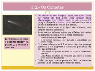 4.2.- Os Cometas
 Os cometas son corpos menores que xiran
ao redor do Sol pero con órbitas moi
alongadas. Son visibles cando se achegan ao Sol
porque daquela amosan unha rechamante cola
que os diferenza do restos dos astros.
 Posúen pouca masa e ao igual cos planetas, non
emiten enerxía luminosa.
 Estes corpos celestes teñen un Núcleo de varios
quilómetros de diámetro, e están formados:
 principalmente por xeo e po,
 e en menor cantidade por metano e amoníaco en
estado sólido.
 Cando se achegan ao Sol, os compoñentes gasosos
comezan a se evaporar e arrastran partículas de
po, que orixinan:
 Unha envoltura gasosa ao redor do corpo: a Cabeleira
ou Coma
 Unha Cola: resultado da repulsión que exerce a estrela
sobre os dases da cabeleira
 Cada vez que pasan preto do Sol, os cometas
perden unha pequena parte da súa masa.
Ler información sobre
o Cometa Halley na
páxina 50 e resolver a
cuestión
 