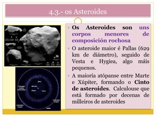 4.3.- os Asteroides
 Os Asteroides son uns
corpos menores de
composición rochosa
 O asteroide maior é Pallas (629
km de diámetro), seguido de
Vesta e Hygiea, algo máis
pequenos.
 A maioría atópanse entre Marte
e Xúpiter, formando o Cinto
de asteroides. Calculouse que
está formado por decenas de
milleiros de asteroides
 