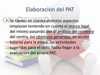 Elaboración del PAT
• Se tienen en cuenta distintos aspectos
empiezan teniendo en cuenta el marco legal
del mismo pasando por el análisis del contexto
del centro, los objetivos generales de acción
tutorial para la etapa, las actividades
sugeridas para el ciclo, hasta llegar a la
evaluación del propio PAT.
 