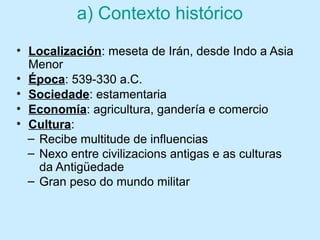 a) Contexto histórico
• Localización: meseta de Irán, desde Indo a Asia
Menor
• Época: 539-330 a.C.
• Sociedade: estamentaria
• Economía: agricultura, gandería e comercio
• Cultura:
– Recibe multitude de influencias
– Nexo entre civilizacions antigas e as culturas
da Antigüedade
– Gran peso do mundo militar
 