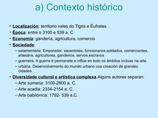 a) Contexto histórico
• Localización: territorio vales do Tigris e Éufrates
• Época: entre o 3100 e 539 a. C
• Economía: gandería, agricultura, comercio
• Sociedade:
– estamentaria: Emperador, sacerdotes, funcionarios,soldados, comerciantes,
artesáns, agricultores, gandeiros, servos,escravos
– guerreira. A guerra é permanete e inflúe en todo os ámbitos incluso na arte
– urbana. Desenvolvemento do mundo urbano coa creación de grandes
cidades
• Diversidade cultural e artística complexa.Algúns autores separan:
– Arte sumeria: 3100-2800 a. C.
– Arte acadia: 2334-2154 a. C.
– Arte babilónica: 1792- 539 a.C.
 