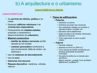 b) A arquitectura e o urbanismo
• Ao servicio da relixión, política e do
militar
• Destacan edificios relixiosos e de
vivenda dos emperadores
• Florecemento de cidades-estados
propician o nacemento e
desenvolvemento do urbanismo
• Material constructivo:
– ladrillo de abobe e terracota (arcilla
secada ao sol cocida)
– carácter perecedeiro condiciona a
súa conservación (falta de restos –só
alicerces-)
• Uso de sistemas de abovedamento
• Uso de arco
• Interiores moi escuros
• Riqueza decorativa –cerámica, vidriada,
relevos-
• Tipos de edificacións:
– Palacios:
• Destacan os asirios
• Emblema de poder dos monarcas
• Son auténticas cidades con templos e
cigurats propios, murallas, etc
• Elevados sobre plataformas
• Salas privadas e de carácter oficial para
labores do monarca
• Todo organizado en torno a patio
interior
– Cigurat
• Carácter relixioso
• Aparece en torno ao 2000 a.C.
• Torre maciza de ladrillo constituída por
terrazas graduadas de paredes
inclinadas
• Na parte de arriba hai un templo para
sacrificios
• Algúns autores: ¿posible Torre de Babel
(Babilonia?) na Biblia???
CARACTERÍSTICAS XERAISCARACTERÍSTICAS XERAIS
CARACTERÍSTICAS
 