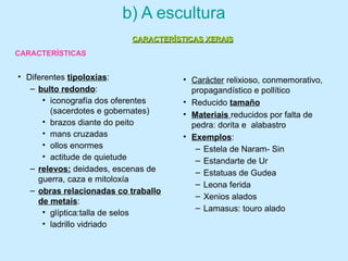 b) A escultura
• Diferentes tipoloxías:
– bulto redondo:
• iconografía dos oferentes
(sacerdotes e gobernates)
• brazos diante do peito
• mans cruzadas
• ollos enormes
• actitude de quietude
– relevos: deidades, escenas de
guerra, caza e mitoloxía
– obras relacionadas co traballo
de metais:
• glíptica:talla de selos
• ladrillo vidriado
• Carácter relixioso, conmemorativo,
propagandístico e pollítico
• Reducido tamaño
• Materiais reducidos por falta de
pedra: dorita e alabastro
• Exemplos:
– Estela de Naram- Sin
– Estandarte de Ur
– Estatuas de Gudea
– Leona ferida
– Xenios alados
– Lamasus: touro alado
CARACTERÍSTICAS XERAISCARACTERÍSTICAS XERAIS
CARACTERÍSTICAS
 