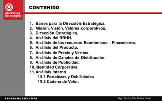 CONTENIDO
1. Bases para la Dirección Estratégica.
2. Misión, Visión, Valores corporativos.
3. Dirección Estratégica.
4. Análisis del RRHH.
5. Análisis de los recursos Económicos – Financieros.
6. Análisis del Producto.
7. Análisis de Precio y Ventas.
8. Análisis de Canales de Distribución.
9. Análisis de Publicidad.
10.Identidad Corporativa.
11.Cadena de Valor.
12.Análisis Interno
11.1 Fortalezas y Debilidades
Mgr. Santos Tito Avalos Navia
 