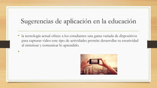 Sugerencias de aplicación en la educación
• la tecnología actual ofrece a los estudiantes una gama variada de dispositivos
para capturar video este tipo de actividades permite desarrollar su creatividad
al sintetizar y comunicar lo aprendido.
•
 