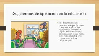 • Los docentes pueden
presentar una serie de videos
cortos que ayuden a los
estudiantes a alcanzar los
objetivos de aprendizaje y
ellos analizaran lo que habían
visto respondiendo por lo
regular a una serie de
preguntas guía.
Sugerencias de aplicación en la educación
 