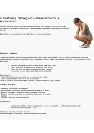 3.Trastornos Psicológicos Relacionados con la
Alimentación
También llamados Trastornos de la Conducta Alimentaria. Son trastornos psicológicos que se
manifiestan en la ingestión de alimentos y causan problemas asociados a este régimen alimentario
alterado.
Su incidencia no es muy alta pero si importante en el mundo desarrollado
.
Anorexia nerviosa
La persona anoréxica tiene una imagen distorsionada de su cuerpo, se ve gruesa y limita la cantidad de alimentos que ingiere.
Suelen tener baja autoestima y dan mucho valor a la imagen corporal. Suelen ser personas minuciosas y con mucho autocontrol.
Diagnóstico:
 Rechazo a mantener un peso corporal normal para edad y talla.
 Terror a engordar aún estando por debajo del peso normal.
 Distorsión de la percepción del peso y la imagen corporal.
 Amenorrea primaria o secundaria (falta de menstruación).
Otros síntomas
- Restricción de alimentos, especialmente con alto contenido calórico.
- Dietas muy restringida: Toman poco tipo de alimentos.
- A veces purgas o vómitos provocados, laxantes y diuréticos y ejercicio físico intenso.
Problemas asociados:
- Problemas nutricionales: falta de peso
- Irregularidades menstruales y Amenorrea (falta de regla en mujeres)
- Síntomas depresivos: aislamiento social, irritabilidad, insomnio.
- Trastorno obsesivo-compulsivo en relación con la comida y otras áreas.
- Debilidad
- Lesiones y fracturas. Edemas en tobillos.
Epidemiología
 Afecta entre el 0,12 - 0,18% de la población de países occidentales. 1 al 2% de chicas adolescentes
 Proporción varones-Mujeres 1 a 10
Mucho más frecuente en mujeres jóvenes.
Especial incidencia en bailarinas, especialmente de danza clásica.
 