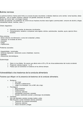 Bulimia nerviosa
La persona bulímica intenta poner límite a su exceso de peso recurriendo a métodos drásticos como vomitar, tomar laxantes, dietas
estrictas ... que no pueden sostener y alternan con grandes atracones de comida.
Suelen dar mucho valor a la imagen corporal.
Suelen ser personas con problemas de control de sus impulsos (muchas veces ligado a promiscuidad, consumo de alcohol y drogas,
inestabilidad laboral, mentiras, robos...)
Criterio diagnóstico:
 Episodios recurrentes de atracones de alimentos.
 Comportamiento tendente a compensar esta ingesta: vómitos autoinducidos, laxantes, ayuno, ejercicio físico
excesivo.
Otros síntomas
- Deseo obsesivo de información a cerca de la obesidad y dietas.
- Trastornos en el estado de ánimo.
- Ansiedad.
- Fatiga.
- Palpitaciones.
Problemas asociados:
- Irregularidades menstruales.
- Síntomas depresivos: aislamiento social, irritabilidad, insomnio.
- Debilidad.
- Alteraciones dermatológicas.
Epidemiología
 Datos no muy fiables. Se supone que afecta entre el 2% y 3% de chicas adolescentes del mundo occidental.
 Proporción varones-mujeres 1 a 10
 Parece que se incrementa la incidencia en los últimos tiempos
Vulnerabilidad a los trastornos de la conducta alimentaria
Factores que influyen en la presencia de trastornos de la conducta alimentaria.
 Biológicos
o Ser mujer
o Pubertad o adolescencia
o Llegar a la menarquia con un IMC alto o bajo
 Psicológicos
o Baja autoestima
o Perfeccionismo
o Trastornos afectivos
o Inestabilidad emocional, ansiedad
o Elevado rendimiento escolar y sobrecarga de actividades
 Familiares
Son más afectados estratos sociales medios y altos
Más frecuente cuando familiares directos presentan:
o Trastornos de conducta alimentaria
o Trastornos afectivos
o Abuso de alcohol y drogas
 