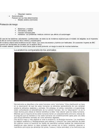 o Obesidad materna
 Socioculturales
Parecen ser los más determinantes
o Modelo estético dominante
Población de riesgo
 Bailarinas y modelos
 Gimnastas y atletas
 Varones homosexuales
 Individuos con problemas médicos crónicos que afecta a la autoimagen
El caso de las bailarinas (estudiantes y profesionales de baile) es de incidencia especial pues el modelo de delgadez es el imperante.
A ello se suma el ejercicio físico intenso y autodisciplina.
En la danza clásica esta incidencia es aún mayor. Los casos de anorexia y bulimia son habituales. En ocasiones mujeres de IMC
normal son rechazadas sin pruebas por el aspecto físico.
El modelo debería cambiar en estos casos pues se está poniendo en riesgo la salud de muchas bailarinas.
La anatomía comparada de los animales
Normalmente se describen a los seres humanos como “omnívoros.” Esta clasificación se basa
en la observación de que los seres humanos se alimentan generalmente de una variedad
amplia de alimentos vegetales y animales. Sin embargo, la cultura, costumbre y el aprendizaje
están confundiendo el entendimiento de la nutrición humana. Así, la “observación” no es la
mejor técnica para utilizar al intentar identificar la dieta “más natural” para los seres humanos.
Mientras que la mayoría de los seres humanos tienen un comportamiento omnívoro, todavía de
la pregunta que se mantiene si los seres humanos son anatómicamente aptos para una dieta
que incluya alimentos animales así como alimentos vegetales.
Una técnica mejor y más objetiva es mirar la anatomía y la fisiología humanas. Los mamíferos
se adaptan anatómica y fisiológicamente para obtener y consumir una clase particular de dieta
(Es práctica común al examinar los fósiles de mamíferos extintos analizar las características
anatómicas para deducir la dieta probable del animal) por lo tanto, podemos observar a
mamíferos carnívoros (se alimentan de carnes, huesos y restos animales), a los herbívoros (se
 