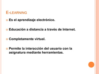 E-LEARNING
 Es el aprendizaje electrónico.
 Educación a distancia a través de Internet.
 Completamente virtual.
 Permite la interacción del usuario con la
asignatura mediante herramientas.
 