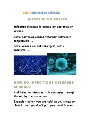 UNIT 3 : DISEASES AN ILLNESSES
INFECTIOUS DISEASES
Infection diseases is caused by bacterias or
viruses.
Some barterias caused tetanusm salmonera,
conjuntivitis...
Some viruses caused chikenpox, colds,
papilloma....
HOW DO INFECTIOUS DISEASES
SPREAD?
And infection diseases it is contagius througt
the air by the ose or mouth.
Example->When you are cold an you sneez or
chooch, and you don't put your hand in your
 