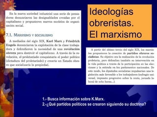 Ideologías
obreristas.
El marxismo
1.- Busca información sobre K.Marx.
2.-¿Qué partidos políticos se crearon siguiendo su doctrina?
