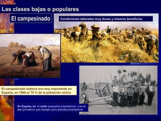 Las clases bajas o popularesLas clases bajas o populares
El campesinado todavía era muy importante en
España, en 1900 el 70 % de la población activa
El campesinado todavía era muy importante en
España, en 1900 el 70 % de la población activa
En España, en el norte (pequeños propietarios) y en el
sur (jornaleros que trabajan para grandes propietarios)
El campesinado Condiciones laborales muy duras y míseros beneficios