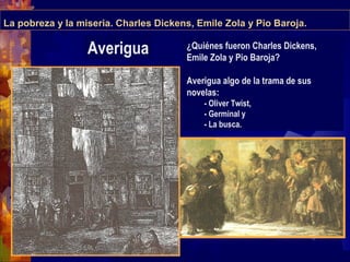 La pobreza y la miseria. Charles Dickens, Emile Zola y Pio Baroja.
¿Quiénes fueron Charles Dickens,
Emile Zola y Pio Baroja?
Averigua algo de la trama de sus
novelas:
- Oliver Twist,
- Germinal y
- La busca.
Averigua