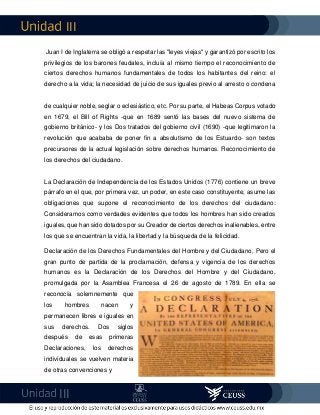 III
III
Juan I de Inglaterra se obligó a respetar las "leyes viejas" y garantizó por escrito los
privilegios de los barones feudales, incluía al mismo tiempo el reconocimiento de
ciertos derechos humanos fundamentales de todos los habitantes del reino: el
derecho a la vida; la necesidad de juicio de sus iguales previo al arresto o condena
de cualquier noble, seglar o eclesiástico, etc. Por su parte, el Habeas Corpus votado
en 1679, el Bill of Rights -que en 1689 sentó las bases del nuevo sistema de
gobierno británico- y los Dos tratados del gobierno civil (1690) -que legitimaron la
revolución que acababa de poner fin a absolutismo de los Estuardo- son textos
precursores de la actual legislación sobre derechos humanos. Reconocimiento de
los derechos del ciudadano.
La Declaración de Independencia de los Estados Unidos (1776) contiene un breve
párrafo en el que, por primera vez, un poder, en este caso constituyente, asume las
obligaciones que supone el reconocimiento de los derechos del ciudadano:
Consideramos como verdades evidentes que todos los hombres han sido creados
iguales, que han sido dotados por su Creador de ciertos derechos inalienables, entre
los que se encuentran la vida, la libertad y la búsqueda de la felicidad.
Declaración de los Derechos Fundamentales del Hombre y del Ciudadano, Pero el
gran punto de partida de la proclamación, defensa y vigencia de los derechos
humanos es la Declaración de los Derechos del Hombre y del Ciudadano,
promulgada por la Asamblea Francesa el 26 de agosto de 1789. En ella se
reconocía solemnemente que
los hombres nacen y
permanecen libres e iguales en
sus derechos. Dos siglos
después de esas primeras
Declaraciones, los derechos
individuales se vuelven materia
de otras convenciones y
 