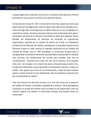 III
III
cuerpos legales que constituyen, hoy por hoy, un sistema jurídico general y universal
de protección de los seres humanos en sus derechos básicos.
Convención de la Haya En 1907, la Convención de la Haya regula las normas que
deben observar los beligerantes: estos no deben tener alternativas ilimitadas en el
modo de infligir daño al enemigo pues se deben preservar la vida, la dignidad y la
salud de las víctimas, derechos estos que están por encima del manejo de la guerra.
Declaración Universal de los Derechos del Hombre A partir de la Segunda Guerra
Mundial, las Declaraciones de Derechos se convierten en exposiciones
programáticas suscritas por la mayoría de países del mundo. La Declaración
Universal de los Derechos del Hombre, aprobada por la Asamblea General de las
Naciones Unidas en 1948, encontró el respaldo institucional de los Estados del
Consejo de Europa, que en 1950 suscribieron la Convención Europea para la
salvaguarda de los derechos del hombre y las libertades fundamentales. En tiempos
más próximos, las Declaraciones han servido para canalizar todo tipo de
reivindicaciones - derechos de la mujer, del niño, de los jóvenes, de los pueblos
indios, etc.- sin conseguir, en la mayoría de casos, el necesario apoyo estatal. Hoy,
los derechos individuales, aunque ignorados en demasiadas ocasiones, ocupan, en
cambio, más espacio que nunca en las Constituciones y leyes de todos nuestros
países y cuanto menores son las expectativas más se acrecienta la esperanza de
que sus postulados se realicen.
Para Tena Ramírez los derechos humanos son: “Una idea política de la exigencia
del respeto del Estado a la libertad e igualdad de la persona. Estas prerrogativas
constituyen el escudo del hombre contra el arbitrio de los gobernantes, para dar
sentido y destino a su relación, no sólo frente al Estado, sino también frente a la
colectividad”
 