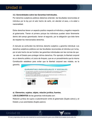 III
III
3.2. Generalidades sobre las Garantías Individuales.
Por derechos subjetivos públicos debemos entender, las facultades reconocidas al
individuo por la ley por el solo hecho de serlo, sin atender al sexo, a la edad o
nacionalidad.
Estos derechos tienen un aspecto positivo respecto al individuo y negativo respecto
al gobernante. Tienen el primero porque los individuos pueden obrar libremente
dentro del campo garantizado; tienen el segundo, por la obligación que éste tiene
de respetar los mencionados derechos.
A menudo se confunden los términos derecho subjetivo y garantía individual. Los
derechos subjetivos públicos son las facultades reconocidas al individuo por la ley,
por el solo hecho de ser hombre; las garantías individuales son las normas de que
se vale el Estado para proteger dichos derechos. Por ejemplo; la libertad corporal
es un derecho público; el Juicio de Amparo, que es un procedimiento que la misma
Constitución establece para evitar que la libertad corporal sea violada, es la
garantía.
a) Elementos, sujetos, objeto, relación jurídica, fuentes.
LOS ELEMENTOS de las garantías individuales son:
Relación jurídica de supra a subordinación entre el gobernado (Sujeto activo) y el
Estado y sus autoridades (Sujeto pasivo).
 