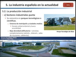3.3.
5.2. La producción industrial
– c) Sectores industriales punta
 Se concentra en parques tecnológicos o
científicos.
o Entorno de metrópolis y ciudades medias.
 Elevada calidad ambiental y buena
accesibilidad.
o Baja densidad edificatoria + servicios
complementarios (admón., telecom., salas
de reuniones, cafeterías).
5. La industria española en la actualidad
Parque Tecnológico de Álava
 