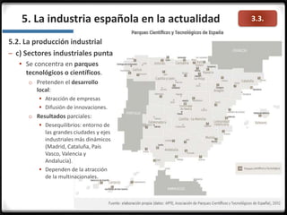 3.3.
5.2. La producción industrial
– c) Sectores industriales punta
 Se concentra en parques
tecnológicos o científicos.
o Pretenden el desarrollo
local:
 Atracción de empresas
 Difusión de innovaciones.
o Resultados parciales:
 Desequilibrios: entorno de
las grandes ciudades y ejes
industriales más dinámicos
(Madrid, Cataluña, País
Vasco, Valencia y
Andalucía).
 Dependen de la atracción
de la multinacionales.
5. La industria española en la actualidad
 