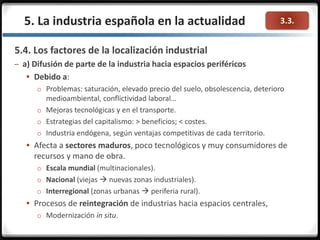 3.3.
5.4. Los factores de la localización industrial
– a) Difusión de parte de la industria hacia espacios periféricos
 Debido a:
o Problemas: saturación, elevado precio del suelo, obsolescencia, deterioro
medioambiental, conflictividad laboral…
o Mejoras tecnológicas y en el transporte.
o Estrategias del capitalismo: > beneficios; < costes.
o Industria endógena, según ventajas competitivas de cada territorio.
 Afecta a sectores maduros, poco tecnológicos y muy consumidores de
recursos y mano de obra.
o Escala mundial (multinacionales).
o Nacional (viejas  nuevas zonas industriales).
o Interregional (zonas urbanas  periferia rural).
 Procesos de reintegración de industrias hacia espacios centrales,
o Modernización in situ.
5. La industria española en la actualidad
 