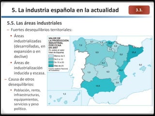 3.3.5. La industria española en la actualidad
5.5. Las áreas industriales
– Fuertes desequilibrios territoriales:
 Áreas
industrializadas
(desarrolladas, en
expansión o en
declive)
 Áreas de
industrialización
inducida y escasa.
– Causa de otros
desequilibrios:
 Población, renta,
infraestructuras,
equipamientos,
servicios y peso
político.
 