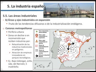 3.3.5. La industria española en la actualidad
5.5. Las áreas industriales
– b) Áreas y ejes industriales en expansión
 Fruto de las tendencias difusoras o de la industrialización endógena.
Área industriales
desarrolladas
Área y ejes
industriales en
expansión
Área y ejes
industriales en
declive
Áreas de
industrialización
inducida
Áreas de
industrialización
escasa
Difusión industrial
Madrid
o Coronas metropolitanas
 Periferia urbana
 Zonas en declive o en
reconversión que
reciben industrias por:
 Relocalización de las
industrias tradicionales
en polígonos.
 Atracción de empresas
innovadoras en
parques tecnológicos.
 Ej.: Bajo Llobregat, orilla
izda. del Nervión, S
madrileño.
 