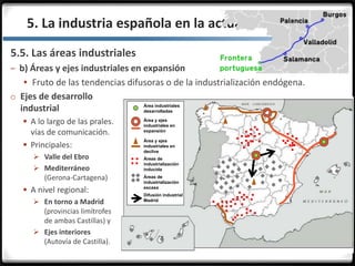 3.3.5. La industria española en la actualidad
o Ejes de desarrollo
industrial
 A lo largo de las prales.
vías de comunicación.
 Principales:
 Valle del Ebro
 Mediterráneo
(Gerona-Cartagena)
 A nivel regional:
 En torno a Madrid
(provincias limítrofes
de ambas Castillas) y
 Ejes interiores
(Autovía de Castilla).
Área industriales
desarrolladas
Área y ejes
industriales en
expansión
Área y ejes
industriales en
declive
Áreas de
industrialización
inducida
Áreas de
industrialización
escasa
Difusión industrial
Madrid
5.5. Las áreas industriales
– b) Áreas y ejes industriales en expansión
 Fruto de las tendencias difusoras o de la industrialización endógena.
 