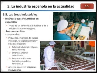 3.3.5. La industria española en la actualidad
o Áreas rurales bien
comunicadas:
 Pequeñas empresas de escasa
inversión, tecnología simple y
baja cualificación:
 Talleres tradicionales (dulces,
textil, mueble).
 Empresas urbanas
relocalizadas.
 Empresas autóctonas
(agrícolas, ganaderas,
forestales…).
 A veces, aparecen empresas
innovadoras.
5.5. Las áreas industriales
– b) Áreas y ejes industriales en
expansión
 Fruto de las tendencias difusoras o de la
industrialización endógena.
 