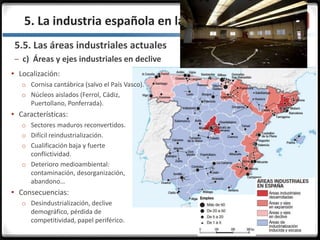 3.3.5. La industria española en la actualidad
5.5. Las áreas industriales actuales
– c) Áreas y ejes industriales en declive
 Localización:
o Cornisa cantábrica (salvo el País Vasco).
o Núcleos aislados (Ferrol, Cádiz,
Puertollano, Ponferrada).
 Características:
o Sectores maduros reconvertidos.
o Difícil reindustrialización.
o Cualificación baja y fuerte
conflictividad.
o Deterioro medioambiental:
contaminación, desorganización,
abandono…
 Consecuencias:
o Desindustrialización, declive
demográfico, pérdida de
competitividad, papel periférico.
 