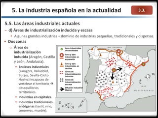 3.3.5. La industria española en la actualidad
5.5. Las áreas industriales actuales
– d) Áreas de industrialización inducida y escasa
 Algunas grandes industrias + dominio de industrias pequeñas, tradicionales y dispersas.
Área industriales
desarrolladas
Área y ejes
industriales en
expansión
Área y ejes
industriales en
declive
Áreas de
industrialización
inducida
Áreas de
industrialización
escasa
Difusión industrial
Madrid
 Dos zonas
o Áreas de
industrialización
inducida (Aragón, Castilla
y León, Andalucía).
 Enclaves industriales
(Zaragoza, Valladolid,
Burgos, Sevilla-Cádiz-
Huelva) incapaces de
vertebrar el territorio 
desequilibrios
territoriales.
 Industrias en capitales.
 Industrias tradicionales
endógenas (textil, vino,
conservas, mueble).
 