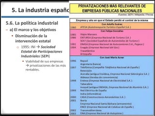 3.3.
5.6. La política industrial
– a) El marco y los objetivos
 Disminución de la
intervención estatal
o 1995: INI  Sociedad
Estatal de Participaciones
Industriales (SEPI)
 Viabilidad de sus empresas
 privatizaciones de las más
rentables.
5. La industria española en la actualidad
 