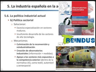 3.3.
5.6. La política industrial actual
 b) Política sectorial
o Solucionar:
 Excesiva especialización en sectores
maduros.
 Insuficiente desarrollo de los sectores
de alta tecnología.
o Mecanismos
 Culminación de la reconversión y
reindustrialización.
 Creación de observatorios
industriales (información + medidas).
 Apoyo a los sectores más expuestos a
la competencia exterior (dentro de la
normativa UE), como textil, automóvil
y aeroespacial.
5. La industria española en la actualidad
 