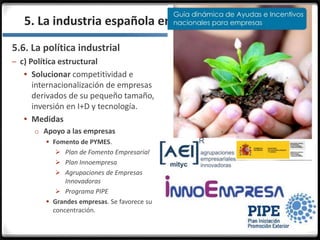 3.3.
5.6. La política industrial
– c) Política estructural
 Solucionar competitividad e
internacionalización de empresas
derivados de su pequeño tamaño,
inversión en I+D y tecnología.
 Medidas
o Apoyo a las empresas
 Fomento de PYMES.
 Plan de Fomento Empresarial
 Plan Innoempresa
 Agrupaciones de Empresas
Innovadoras
 Programa PIPE
 Grandes empresas. Se favorece su
concentración.
5. La industria española en la actualidad
 