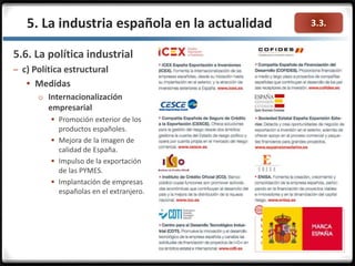 3.3.
5.6. La política industrial
– c) Política estructural
 Medidas
o Internacionalización
empresarial
 Promoción exterior de los
productos españoles.
 Mejora de la imagen de
calidad de España.
 Impulso de la exportación
de las PYMES.
 Implantación de empresas
españolas en el extranjero.
5. La industria española en la actualidad
 