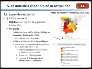 3.3.
5.6. La política industrial
– d) Política territorial
 Objetivo: corregir los desequilibrios
territoriales.
 Mediante
o Política de promoción industrial (Ley de
Incentivos Regionales, 1985)
 Incentivos a zonas atrasadas.
o Política de industrialización endógena
 Desarrollar las potencialidades y ventajas
de cada ámbito, a través de:
 Microplanificación. Intervención de
la admón. local y regional.
 Apoyo a las PYMES locales.
 Fomento de la innovación, la
información y la formación.
5. La industria española en la actualidad
 