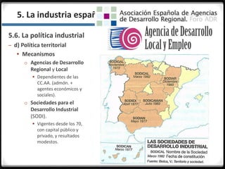3.3.
5.6. La política industrial
– d) Política territorial
 Mecanismos
o Agencias de Desarrollo
Regional y Local
 Dependientes de las
CC.AA. (admón. +
agentes económicos y
sociales).
o Sociedades para el
Desarrollo Industrial
(SODI).
 Vigentes desde los 70,
con capital público y
privado, y resultados
modestos.
5. La industria española en la actualidad
 