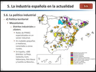 3.3.
5.6. La política industrial
– d) Política territorial
 Mecanismos
o Distritos industriales o
clústers.
 Redes de PYMES
especializadas en un
sector industrial.
 En ciudades pequeñas
o medianas,
conectadas a zonas
rurales.
 En España, >200
distritos: La Rioja,
Cataluña, Com.
Valenciana, País Vasco
y Castilla-La Mancha…
5. La industria española en la actualidad
 